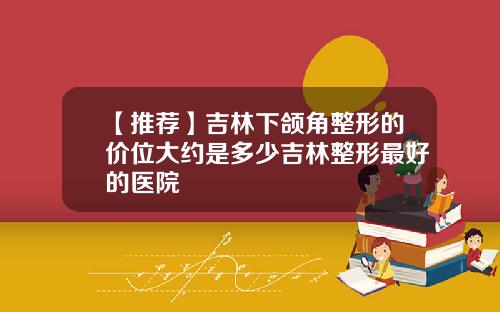【推荐】吉林下颌角整形的价位大约是多少吉林整形最好的医院