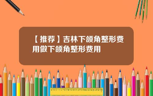 【推荐】吉林下颌角整形费用做下颌角整形费用