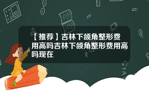 【推荐】吉林下颌角整形费用高吗吉林下颌角整形费用高吗现在