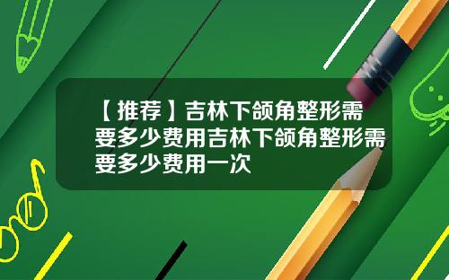 【推荐】吉林下颌角整形需要多少费用吉林下颌角整形需要多少费用一次