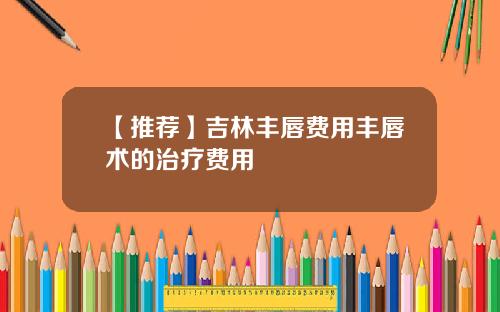 【推荐】吉林丰唇费用丰唇术的治疗费用