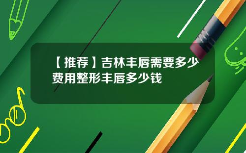 【推荐】吉林丰唇需要多少费用整形丰唇多少钱