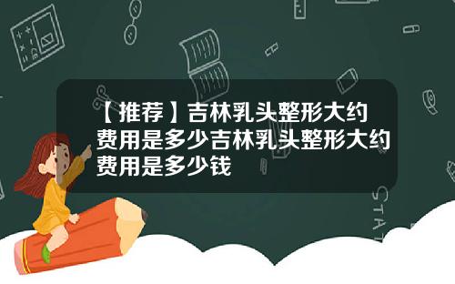 【推荐】吉林乳头整形大约费用是多少吉林乳头整形大约费用是多少钱