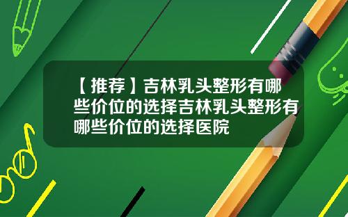 【推荐】吉林乳头整形有哪些价位的选择吉林乳头整形有哪些价位的选择医院