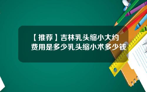 【推荐】吉林乳头缩小大约费用是多少乳头缩小术多少钱