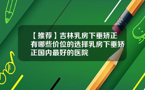 【推荐】吉林乳房下垂矫正有哪些价位的选择乳房下垂矫正国内最好的医院