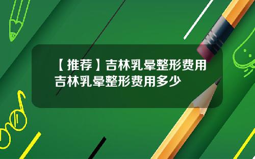 【推荐】吉林乳晕整形费用吉林乳晕整形费用多少