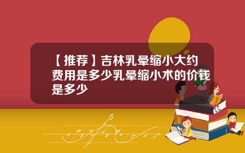 【推荐】吉林乳晕缩小大约费用是多少乳晕缩小术的价钱是多少