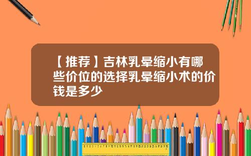 【推荐】吉林乳晕缩小有哪些价位的选择乳晕缩小术的价钱是多少