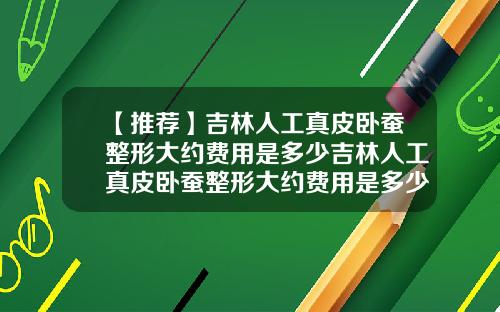【推荐】吉林人工真皮卧蚕整形大约费用是多少吉林人工真皮卧蚕整形大约费用是多少钱