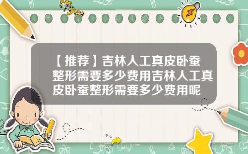 【推荐】吉林人工真皮卧蚕整形需要多少费用吉林人工真皮卧蚕整形需要多少费用呢