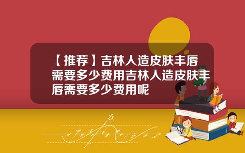 【推荐】吉林人造皮肤丰唇需要多少费用吉林人造皮肤丰唇需要多少费用呢