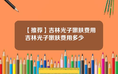 【推荐】吉林光子嫩肤费用吉林光子嫩肤费用多少