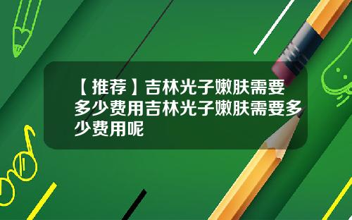 【推荐】吉林光子嫩肤需要多少费用吉林光子嫩肤需要多少费用呢