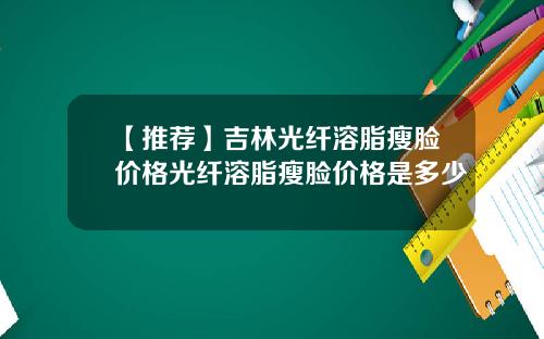 【推荐】吉林光纤溶脂瘦脸价格光纤溶脂瘦脸价格是多少