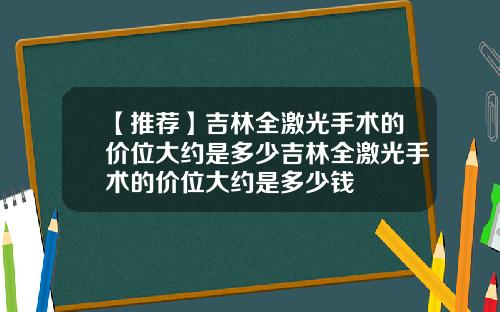 【推荐】吉林全激光手术的价位大约是多少吉林全激光手术的价位大约是多少钱
