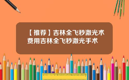 【推荐】吉林全飞秒激光术费用吉林全飞秒激光手术