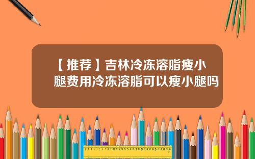 【推荐】吉林冷冻溶脂瘦小腿费用冷冻溶脂可以瘦小腿吗