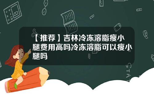 【推荐】吉林冷冻溶脂瘦小腿费用高吗冷冻溶脂可以瘦小腿吗