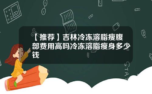 【推荐】吉林冷冻溶脂瘦腹部费用高吗冷冻溶脂瘦身多少钱