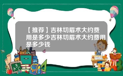 【推荐】吉林切眉术大约费用是多少吉林切眉术大约费用是多少钱