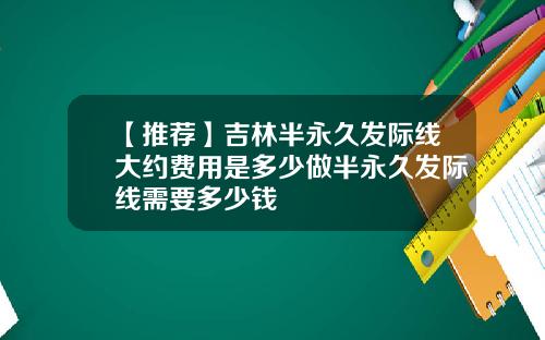 【推荐】吉林半永久发际线大约费用是多少做半永久发际线需要多少钱