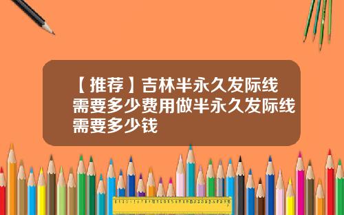 【推荐】吉林半永久发际线需要多少费用做半永久发际线需要多少钱