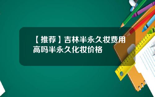 【推荐】吉林半永久妆费用高吗半永久化妆价格
