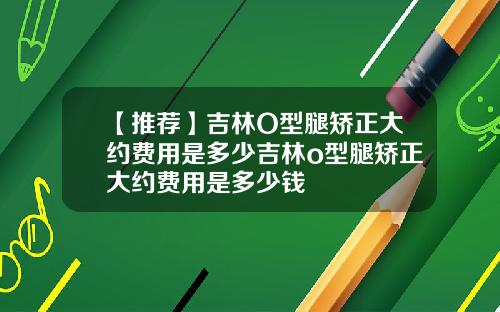 【推荐】吉林O型腿矫正大约费用是多少吉林o型腿矫正大约费用是多少钱