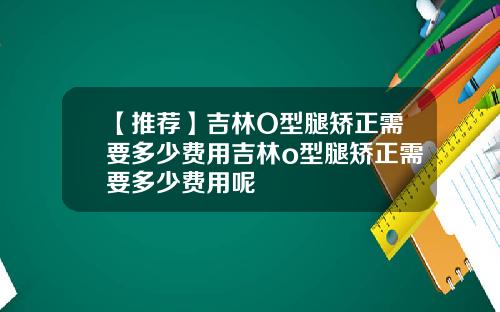 【推荐】吉林O型腿矫正需要多少费用吉林o型腿矫正需要多少费用呢