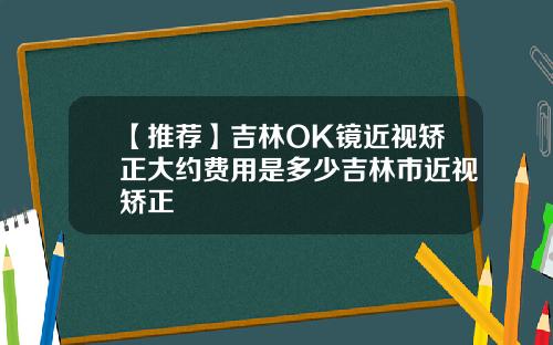 【推荐】吉林OK镜近视矫正大约费用是多少吉林市近视矫正