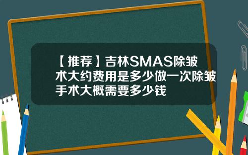 【推荐】吉林SMAS除皱术大约费用是多少做一次除皱手术大概需要多少钱