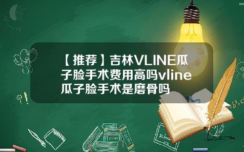 【推荐】吉林VLINE瓜子脸手术费用高吗vline瓜子脸手术是磨骨吗