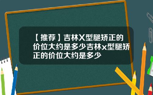 【推荐】吉林X型腿矫正的价位大约是多少吉林x型腿矫正的价位大约是多少