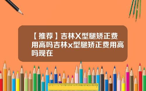 【推荐】吉林X型腿矫正费用高吗吉林x型腿矫正费用高吗现在