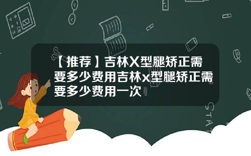 【推荐】吉林X型腿矫正需要多少费用吉林x型腿矫正需要多少费用一次