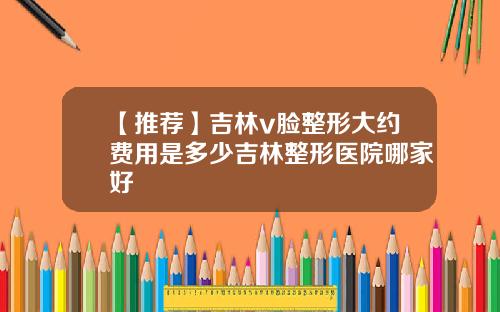 【推荐】吉林v脸整形大约费用是多少吉林整形医院哪家好