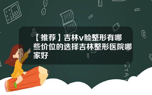 【推荐】吉林v脸整形有哪些价位的选择吉林整形医院哪家好