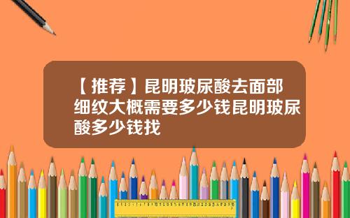 【推荐】昆明玻尿酸去面部细纹大概需要多少钱昆明玻尿酸多少钱找