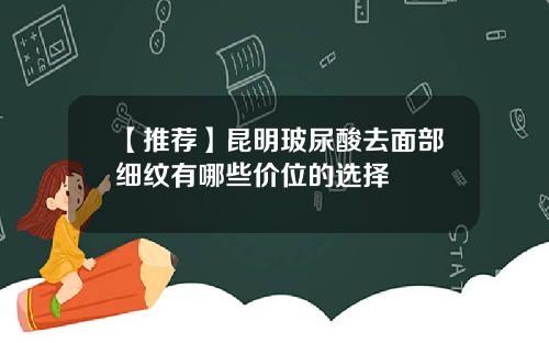 【推荐】昆明玻尿酸去面部细纹有哪些价位的选择