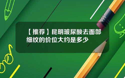 【推荐】昆明玻尿酸去面部细纹的价位大约是多少