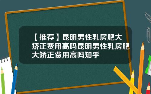 【推荐】昆明男性乳房肥大矫正费用高吗昆明男性乳房肥大矫正费用高吗知乎