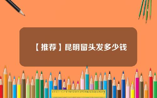 【推荐】昆明留头发多少钱
