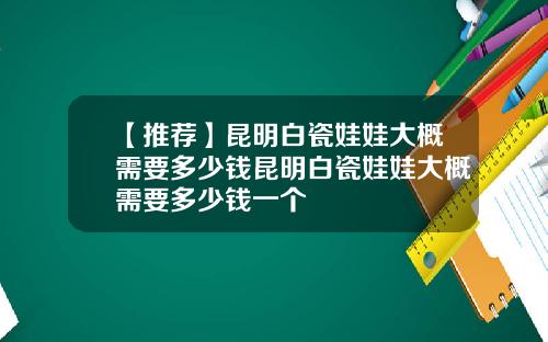 【推荐】昆明白瓷娃娃大概需要多少钱昆明白瓷娃娃大概需要多少钱一个