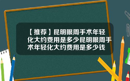 【推荐】昆明眼周手术年轻化大约费用是多少昆明眼周手术年轻化大约费用是多少钱