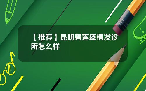 【推荐】昆明碧莲盛植发诊所怎么样