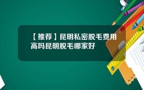 【推荐】昆明私密脱毛费用高吗昆明脱毛哪家好