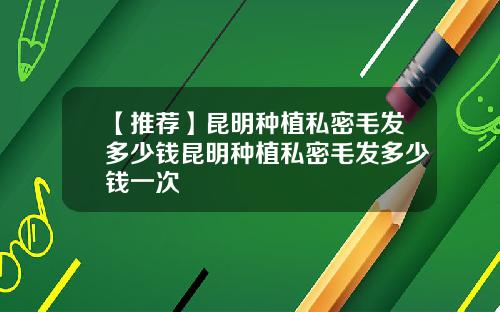 【推荐】昆明种植私密毛发多少钱昆明种植私密毛发多少钱一次