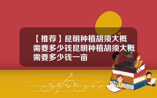 【推荐】昆明种植胡须大概需要多少钱昆明种植胡须大概需要多少钱一亩