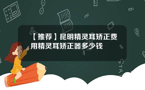 【推荐】昆明精灵耳矫正费用精灵耳矫正器多少钱